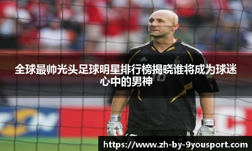 全球最帅光头足球明星排行榜揭晓谁将成为球迷心中的男神